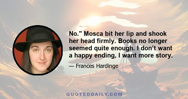 No. Mosca bit her lip and shook her head firmly. Books no longer seemed quite enough. I don’t want a happy ending, I want more story.