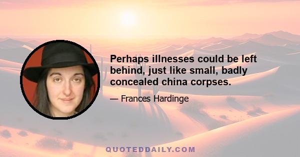 Perhaps illnesses could be left behind, just like small, badly concealed china corpses.