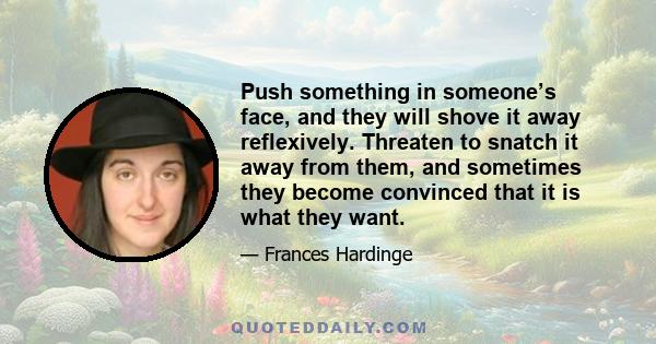 Push something in someone’s face, and they will shove it away reflexively. Threaten to snatch it away from them, and sometimes they become convinced that it is what they want.