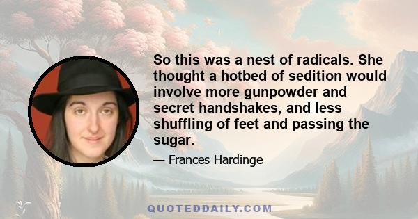 So this was a nest of radicals. She thought a hotbed of sedition would involve more gunpowder and secret handshakes, and less shuffling of feet and passing the sugar.