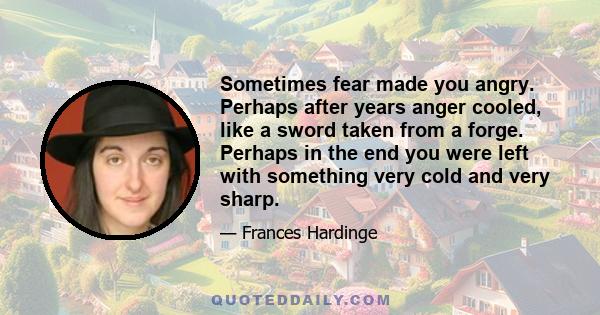 Sometimes fear made you angry. Perhaps after years anger cooled, like a sword taken from a forge. Perhaps in the end you were left with something very cold and very sharp.