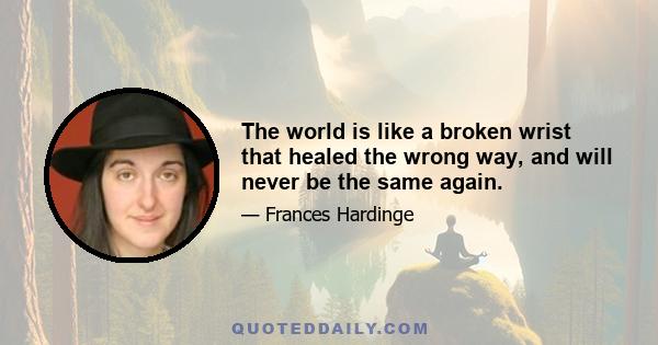 The world is like a broken wrist that healed the wrong way, and will never be the same again.