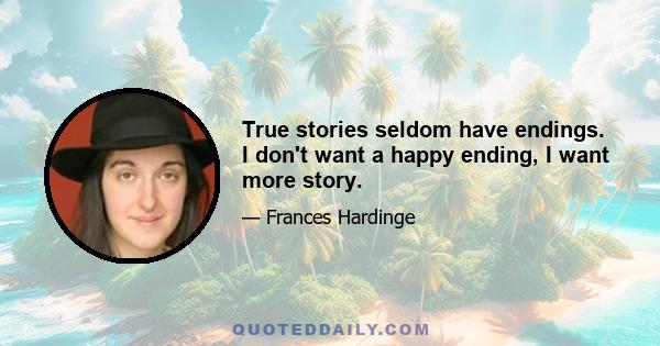 True stories seldom have endings. I don't want a happy ending, I want more story.