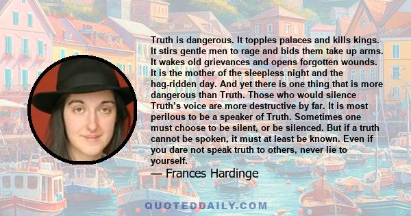 Truth is dangerous. It topples palaces and kills kings. It stirs gentle men to rage and bids them take up arms. It wakes old grievances and opens forgotten wounds. It is the mother of the sleepless night and the