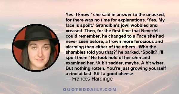 Yes, I know,’ she said in answer to the unasked, for there was no time for explanations. ‘Yes. My face is spoilt.’ Grandible’s jowl wobbled and creased. Then, for the first time that Neverfell could remember, he changed 