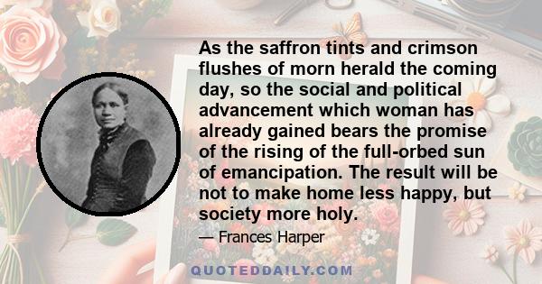 As the saffron tints and crimson flushes of morn herald the coming day, so the social and political advancement which woman has already gained bears the promise of the rising of the full-orbed sun of emancipation. The