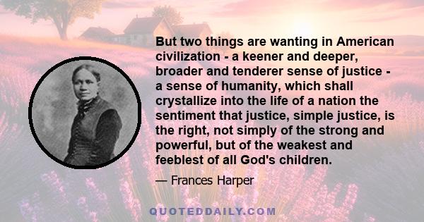 But two things are wanting in American civilization - a keener and deeper, broader and tenderer sense of justice - a sense of humanity, which shall crystallize into the life of a nation the sentiment that justice,