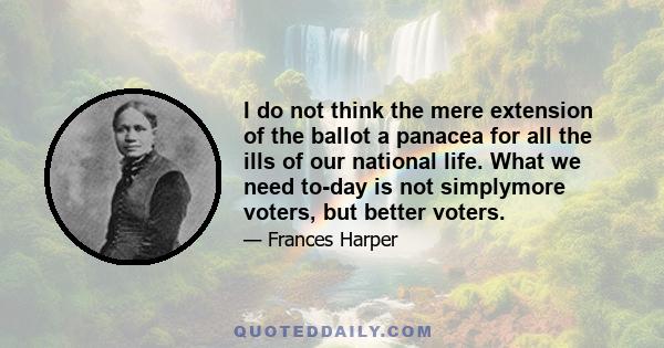 I do not think the mere extension of the ballot a panacea for all the ills of our national life. What we need to-day is not simplymore voters, but better voters.