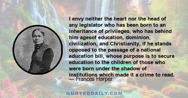 I envy neither the heart nor the head of any legislator who has been born to an inheritance of privileges, who has behind him agesof education, dominion, civilization, and Christianity, if he stands opposed to the