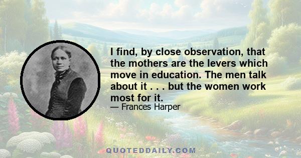 I find, by close observation, that the mothers are the levers which move in education. The men talk about it . . . but the women work most for it.