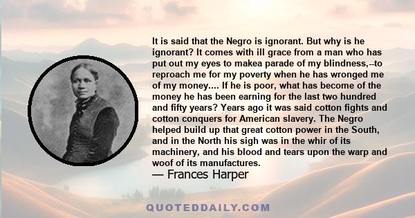 It is said that the Negro is ignorant. But why is he ignorant? It comes with ill grace from a man who has put out my eyes to makea parade of my blindness,--to reproach me for my poverty when he has wronged me of my