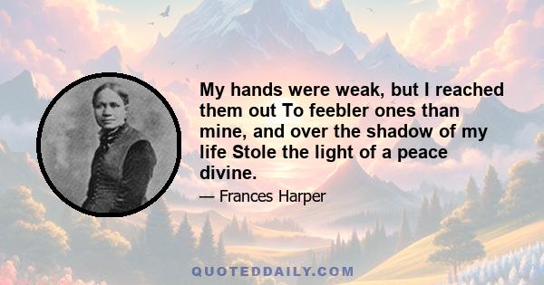 My hands were weak, but I reached them out To feebler ones than mine, and over the shadow of my life Stole the light of a peace divine.