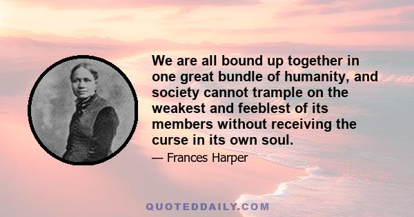 We are all bound up together in one great bundle of humanity, and society cannot trample on the weakest and feeblest of its members without receiving the curse in its own soul.