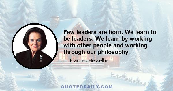 Few leaders are born. We learn to be leaders. We learn by working with other people and working through our philosophy.