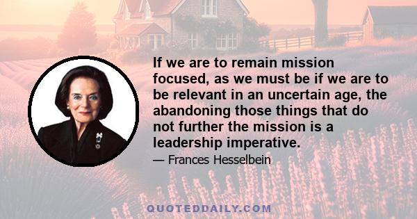 If we are to remain mission focused, as we must be if we are to be relevant in an uncertain age, the abandoning those things that do not further the mission is a leadership imperative.