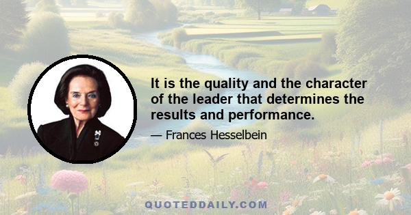 It is the quality and the character of the leader that determines the results and performance.