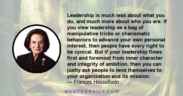 Leadership is much less about what you do, and much more about who you are. If you view leadership as a bag of manipulative tricks or charismatic behaviors to advance your own personal interest, then people have every