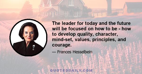 The leader for today and the future will be focused on how to be - how to develop quality, character, mind-set, values, principles, and courage.