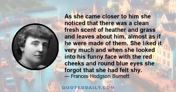 As she came closer to him she noticed that there was a clean fresh scent of heather and grass and leaves about him, almost as if he were made of them. She liked it very much and when she looked into his funny face with