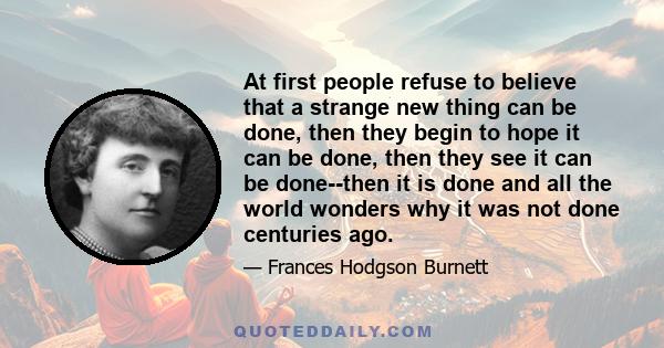 At first people refuse to believe that a strange new thing can be done, then they begin to hope it can be done, then they see it can be done--then it is done and all the world wonders why it was not done centuries ago.