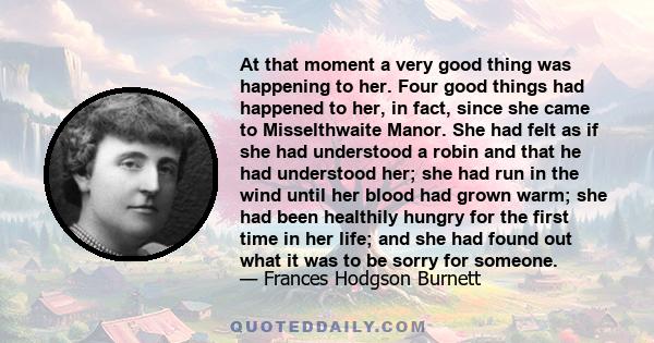 At that moment a very good thing was happening to her. Four good things had happened to her, in fact, since she came to Misselthwaite Manor. She had felt as if she had understood a robin and that he had understood her;