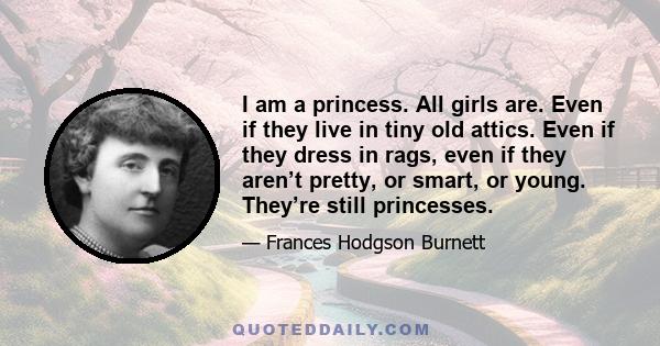 I am a princess. All girls are. Even if they live in tiny old attics. Even if they dress in rags, even if they aren’t pretty, or smart, or young. They’re still princesses.