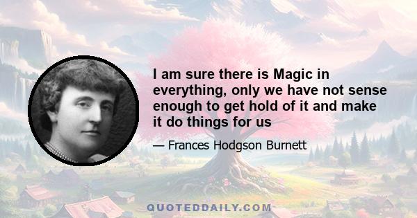 I am sure there is Magic in everything, only we have not sense enough to get hold of it and make it do things for us