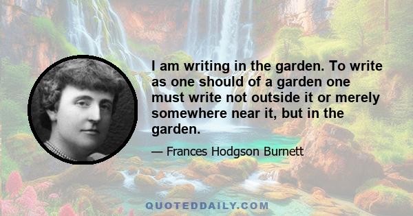 I am writing in the garden. To write as one should of a garden one must write not outside it or merely somewhere near it, but in the garden.