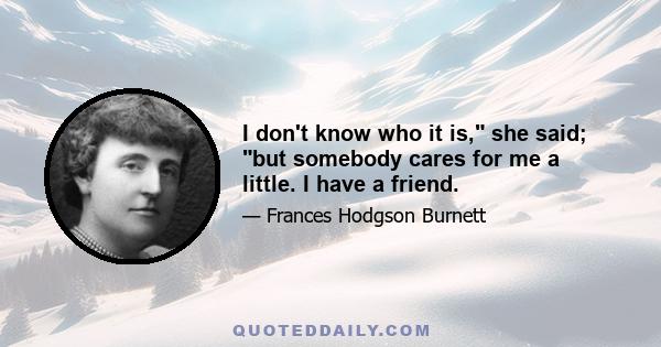 I don't know who it is, she said; but somebody cares for me a little. I have a friend.