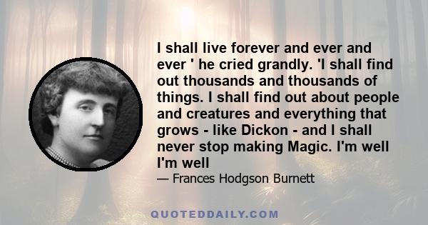 I shall live forever and ever and ever ' he cried grandly. 'I shall find out thousands and thousands of things. I shall find out about people and creatures and everything that grows - like Dickon - and I shall never