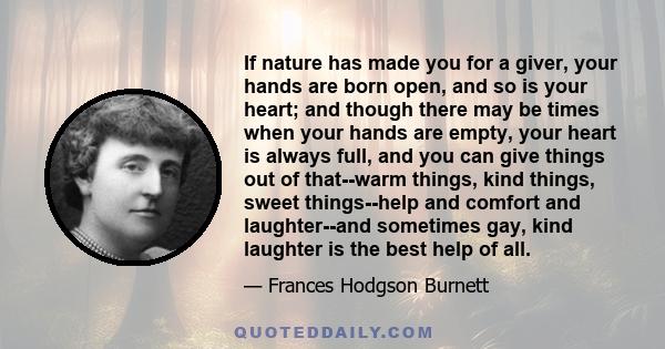 If nature has made you for a giver, your hands are born open, and so is your heart; and though there may be times when your hands are empty, your heart is always full, and you can give things out of that--warm things,