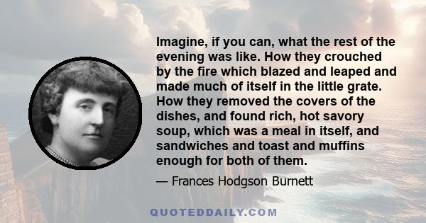 Imagine, if you can, what the rest of the evening was like. How they crouched by the fire which blazed and leaped and made much of itself in the little grate. How they removed the covers of the dishes, and found rich,