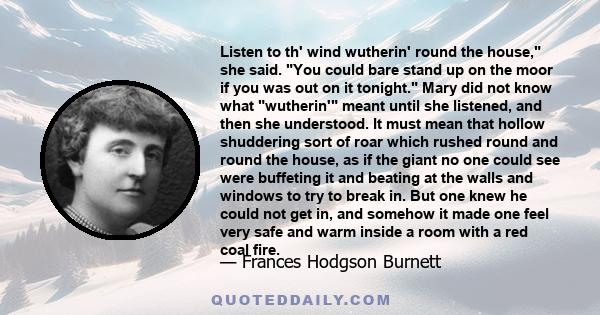 Listen to th' wind wutherin' round the house, she said. You could bare stand up on the moor if you was out on it tonight. Mary did not know what wutherin' meant until she listened, and then she understood. It must mean