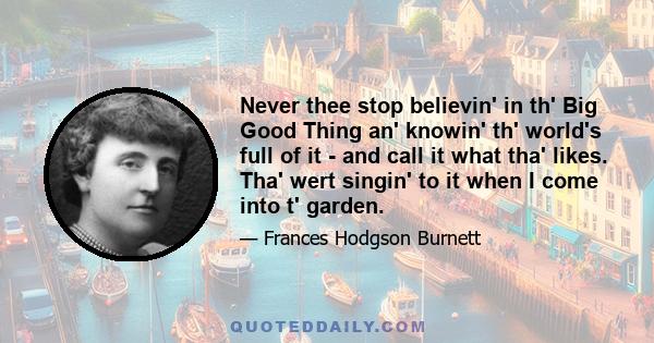 Never thee stop believin' in th' Big Good Thing an' knowin' th' world's full of it - and call it what tha' likes. Tha' wert singin' to it when I come into t' garden.