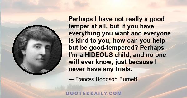 Perhaps I have not really a good temper at all, but if you have everything you want and everyone is kind to you, how can you help but be good-tempered? Perhaps I'm a HIDEOUS child, and no one will ever know, just