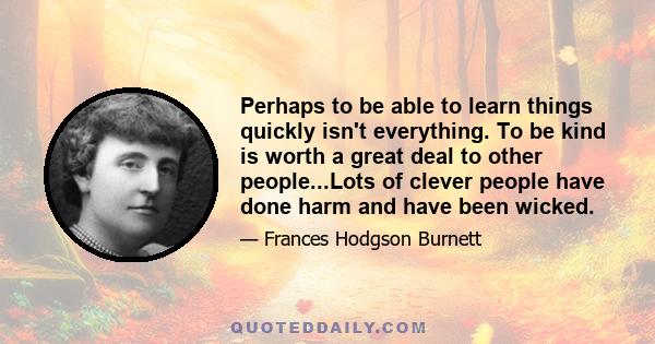 Perhaps to be able to learn things quickly isn't everything. To be kind is worth a great deal to other people...Lots of clever people have done harm and have been wicked.