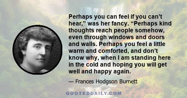 Perhaps you can feel if you can’t hear,” was her fancy. “Perhaps kind thoughts reach people somehow, even through windows and doors and walls. Perhaps you feel a little warm and comforted, and don’t know why, when I am