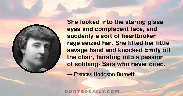 She looked into the staring glass eyes and complacent face, and suddenly a sort of heartbroken rage seized her. She lifted her little savage hand and knocked Emily off the chair, bursting into a passion of sobbing- Sara 