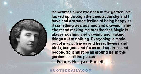 Sometimes since I've been in the garden I've looked up through the trees at the sky and I have had a strange feeling of being happy as if something was pushing and drawing in my chest and making me breathe fast. Magic