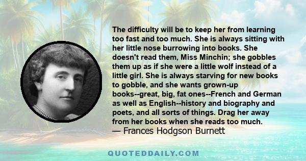 The difficulty will be to keep her from learning too fast and too much. She is always sitting with her little nose burrowing into books. She doesn't read them, Miss Minchin; she gobbles them up as if she were a little