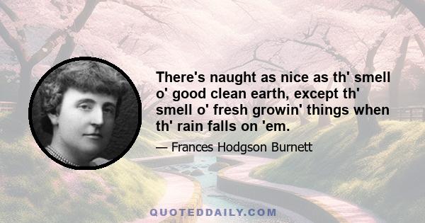 There's naught as nice as th' smell o' good clean earth, except th' smell o' fresh growin' things when th' rain falls on 'em.