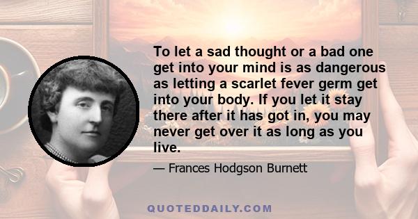 To let a sad thought or a bad one get into your mind is as dangerous as letting a scarlet fever germ get into your body. If you let it stay there after it has got in, you may never get over it as long as you live.