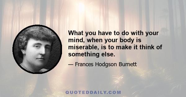 What you have to do with your mind, when your body is miserable, is to make it think of something else.