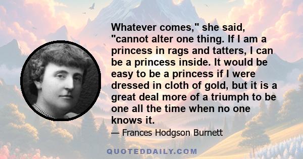 Whatever comes, she said, cannot alter one thing. If I am a princess in rags and tatters, I can be a princess inside. It would be easy to be a princess if I were dressed in cloth of gold, but it is a great deal more of