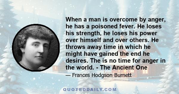 When a man is overcome by anger, he has a poisoned fever. He loses his strength, he loses his power over himself and over others. He throws away time in which he might have gained the end he desires. The is no time for