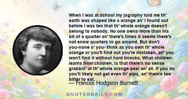 When I was at school my jography told me th' earth was shaped like a orange an' I found out before I was ten that th' whole orange doesn't belong to nobody. No one owns more than his bit of a quarter an' there's times