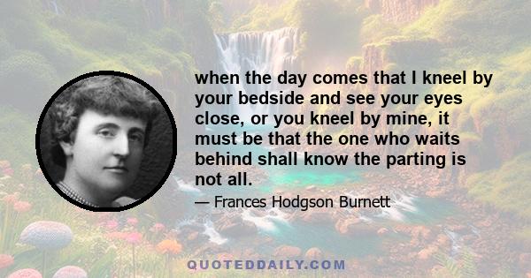 when the day comes that I kneel by your bedside and see your eyes close, or you kneel by mine, it must be that the one who waits behind shall know the parting is not all.