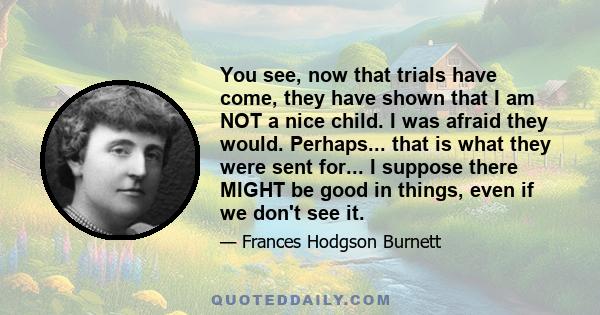 You see, now that trials have come, they have shown that I am NOT a nice child. I was afraid they would. Perhaps... that is what they were sent for... I suppose there MIGHT be good in things, even if we don't see it.