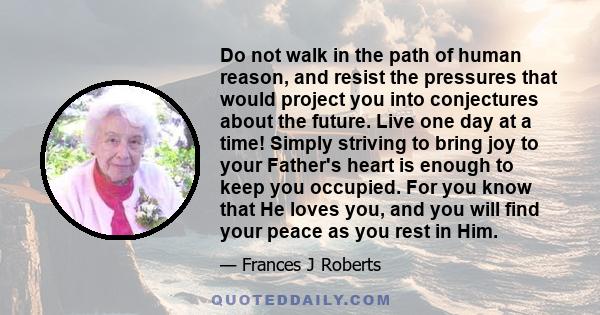 Do not walk in the path of human reason, and resist the pressures that would project you into conjectures about the future. Live one day at a time! Simply striving to bring joy to your Father's heart is enough to keep