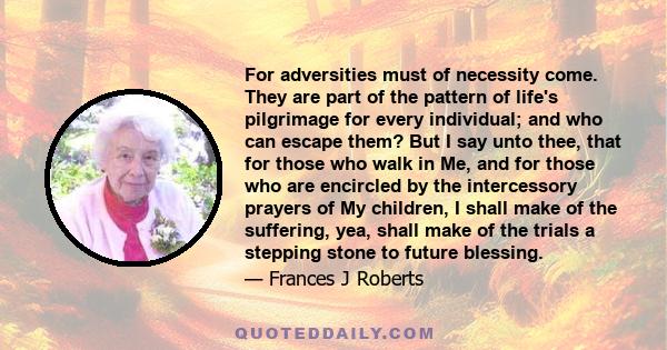 For adversities must of necessity come. They are part of the pattern of life's pilgrimage for every individual; and who can escape them? But I say unto thee, that for those who walk in Me, and for those who are